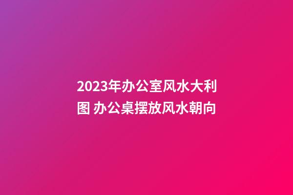 2023年办公室风水大利图 办公桌摆放风水朝向
